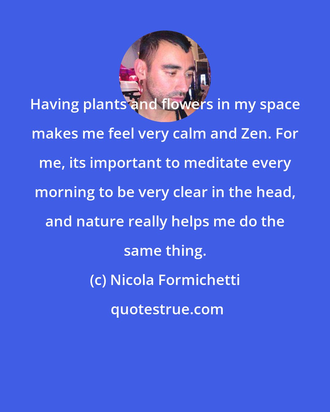 Nicola Formichetti: Having plants and flowers in my space makes me feel very calm and Zen. For me, its important to meditate every morning to be very clear in the head, and nature really helps me do the same thing.