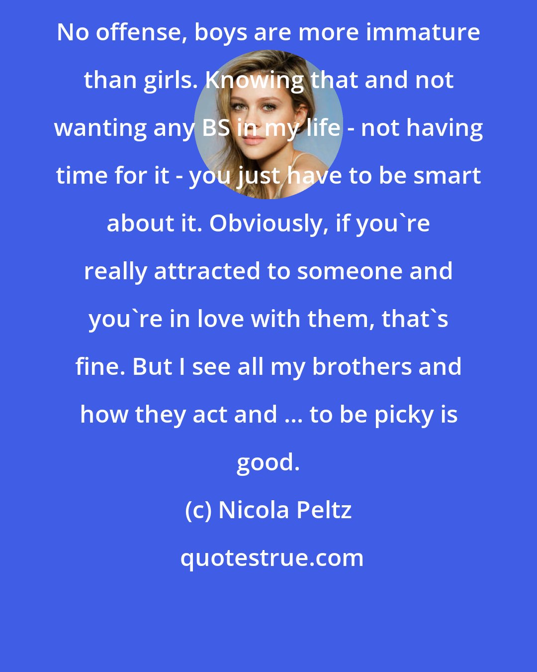 Nicola Peltz: No offense, boys are more immature than girls. Knowing that and not wanting any BS in my life - not having time for it - you just have to be smart about it. Obviously, if you're really attracted to someone and you're in love with them, that's fine. But I see all my brothers and how they act and ... to be picky is good.