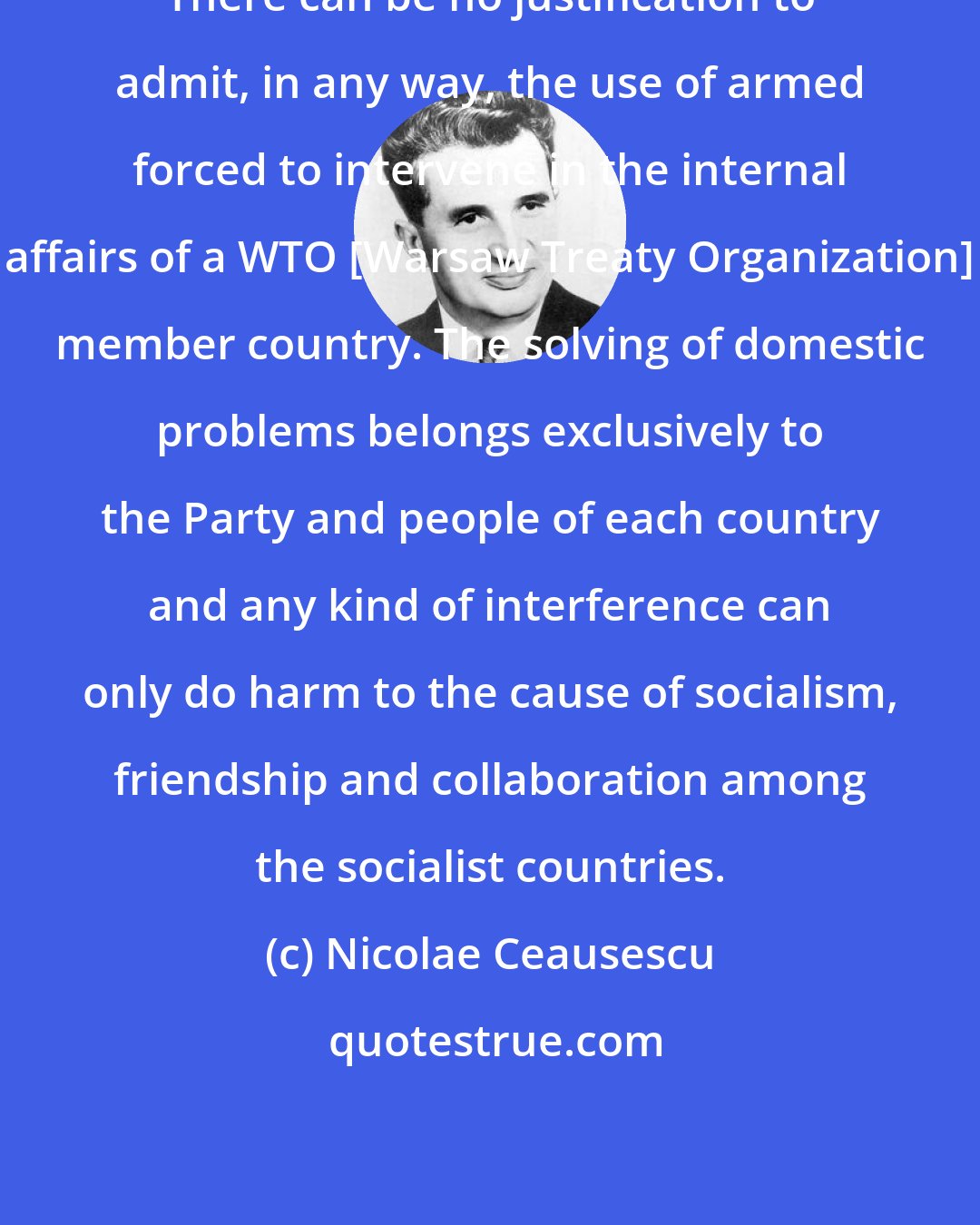 Nicolae Ceausescu: There can be no justification to admit, in any way, the use of armed forced to intervene in the internal affairs of a WTO [Warsaw Treaty Organization] member country. The solving of domestic problems belongs exclusively to the Party and people of each country and any kind of interference can only do harm to the cause of socialism, friendship and collaboration among the socialist countries.