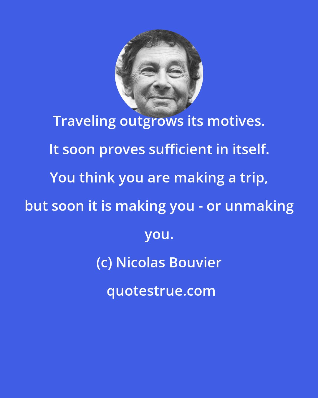 Nicolas Bouvier: Traveling outgrows its motives. It soon proves sufficient in itself. You think you are making a trip, but soon it is making you - or unmaking you.