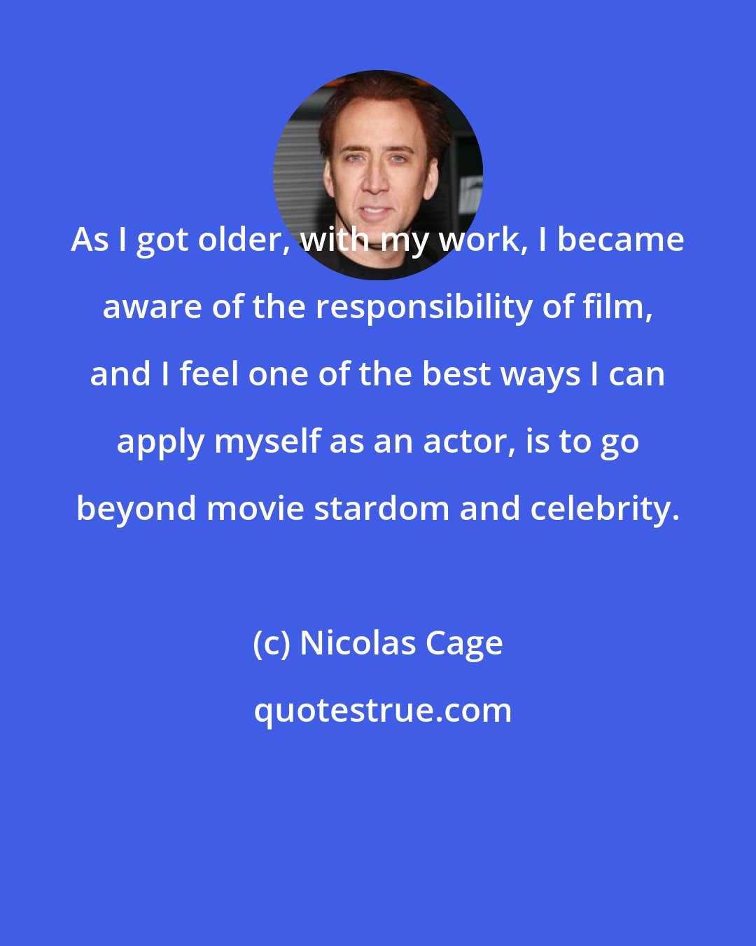 Nicolas Cage: As I got older, with my work, I became aware of the responsibility of film, and I feel one of the best ways I can apply myself as an actor, is to go beyond movie stardom and celebrity.