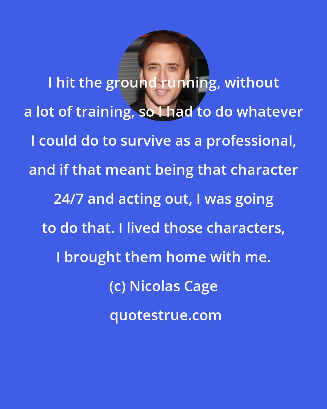 Nicolas Cage: I hit the ground running, without a lot of training, so I had to do whatever I could do to survive as a professional, and if that meant being that character 24/7 and acting out, I was going to do that. I lived those characters, I brought them home with me.