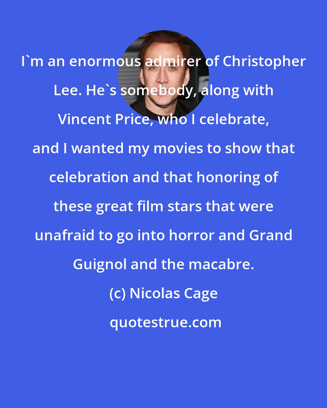 Nicolas Cage: I'm an enormous admirer of Christopher Lee. He's somebody, along with Vincent Price, who I celebrate, and I wanted my movies to show that celebration and that honoring of these great film stars that were unafraid to go into horror and Grand Guignol and the macabre.