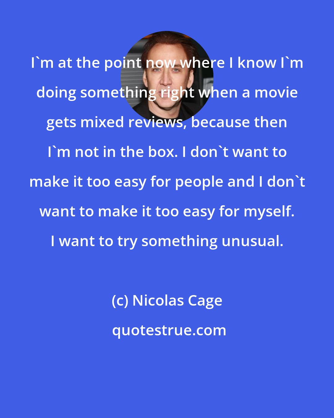 Nicolas Cage: I'm at the point now where I know I'm doing something right when a movie gets mixed reviews, because then I'm not in the box. I don't want to make it too easy for people and I don't want to make it too easy for myself. I want to try something unusual.