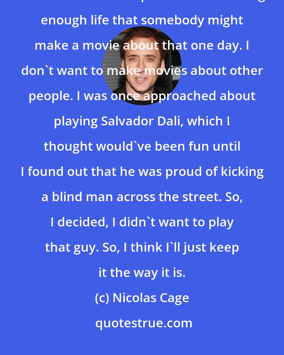 Nicolas Cage: I'm not really interested in playing famous people. I prefer to create characters. And I hope I have an exciting enough life that somebody might make a movie about that one day. I don't want to make movies about other people. I was once approached about playing Salvador Dali, which I thought would've been fun until I found out that he was proud of kicking a blind man across the street. So, I decided, I didn't want to play that guy. So, I think I'll just keep it the way it is.