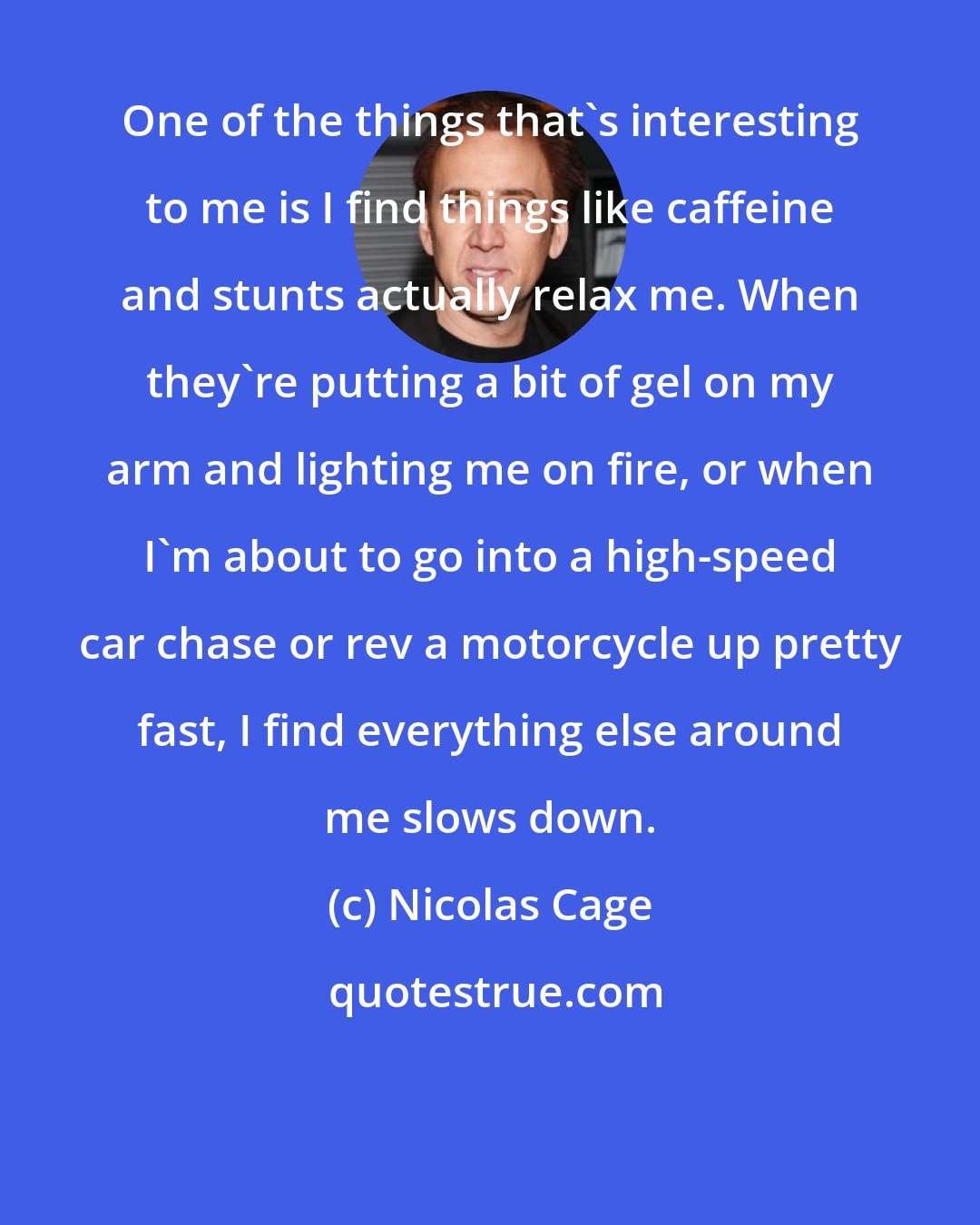 Nicolas Cage: One of the things that's interesting to me is I find things like caffeine and stunts actually relax me. When they're putting a bit of gel on my arm and lighting me on fire, or when I'm about to go into a high-speed car chase or rev a motorcycle up pretty fast, I find everything else around me slows down.