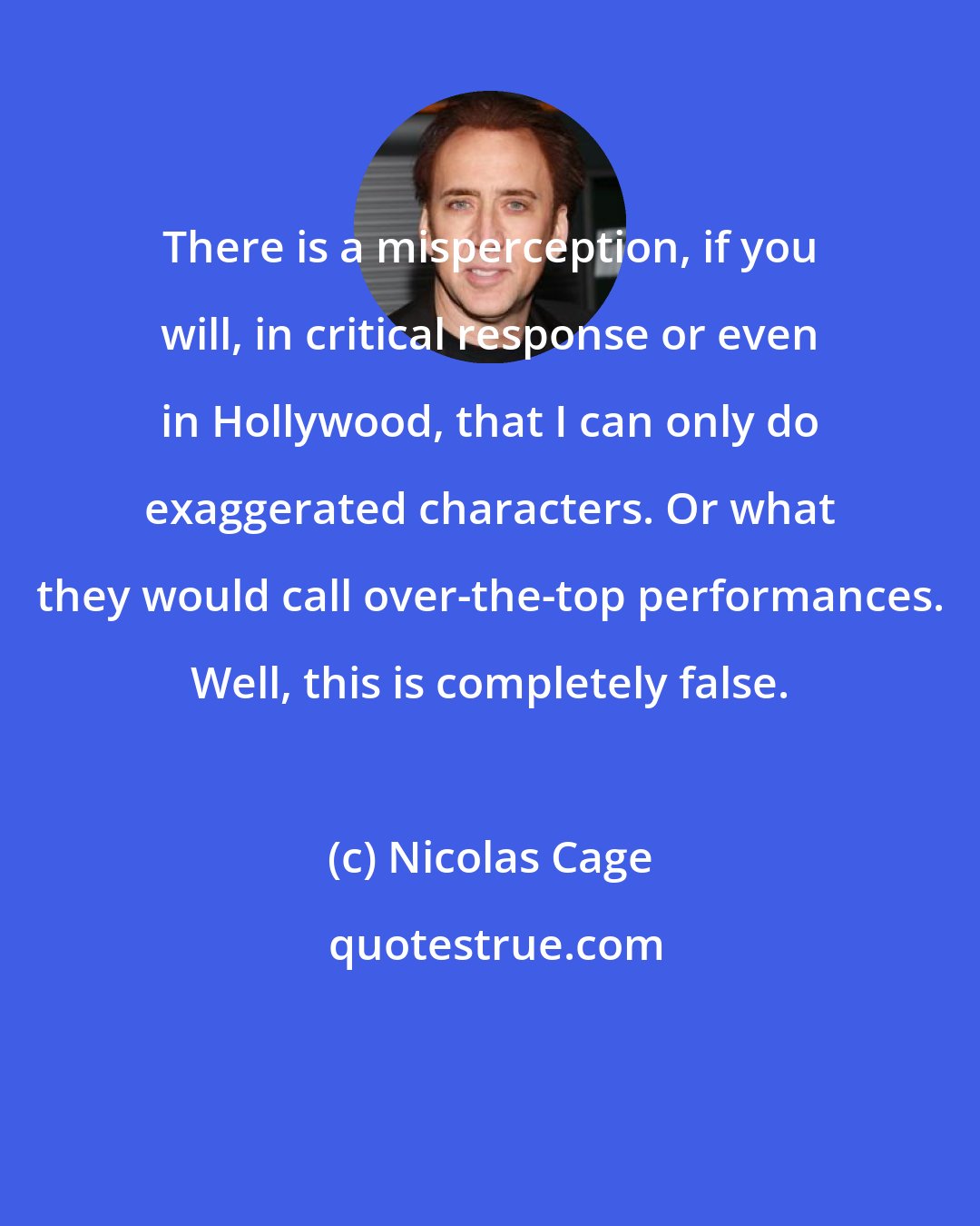 Nicolas Cage: There is a misperception, if you will, in critical response or even in Hollywood, that I can only do exaggerated characters. Or what they would call over-the-top performances. Well, this is completely false.