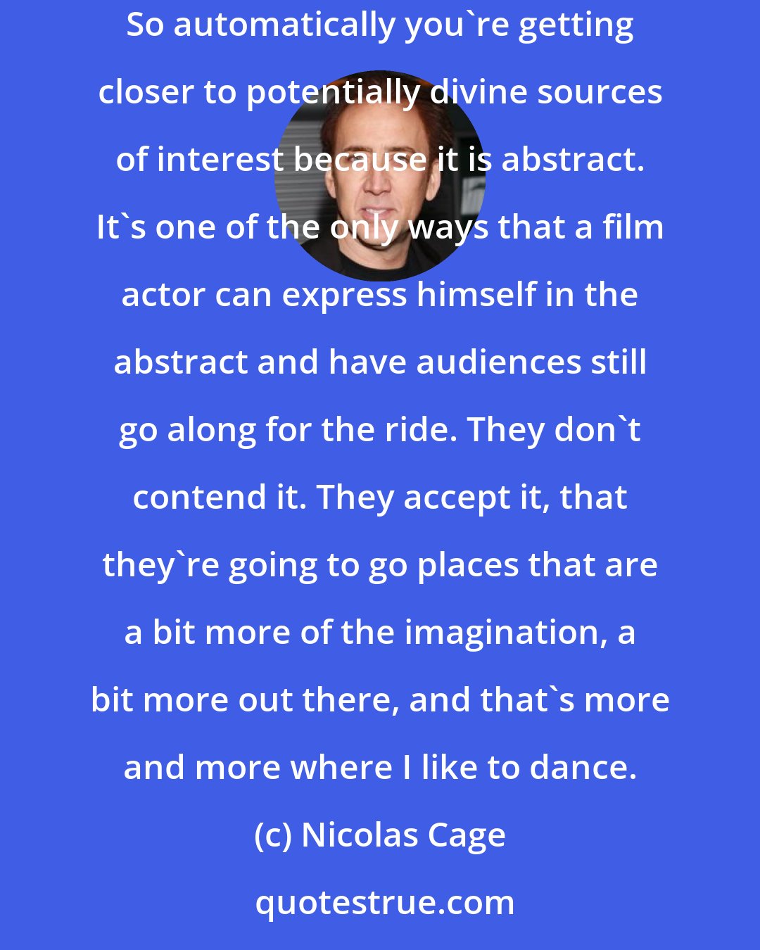 Nicolas Cage: Well, good science fiction is intelligent. It asks big questions that are on people's minds. It's not impossible. It has some sort of root in the abstract. So automatically you're getting closer to potentially divine sources of interest because it is abstract. It's one of the only ways that a film actor can express himself in the abstract and have audiences still go along for the ride. They don't contend it. They accept it, that they're going to go places that are a bit more of the imagination, a bit more out there, and that's more and more where I like to dance.