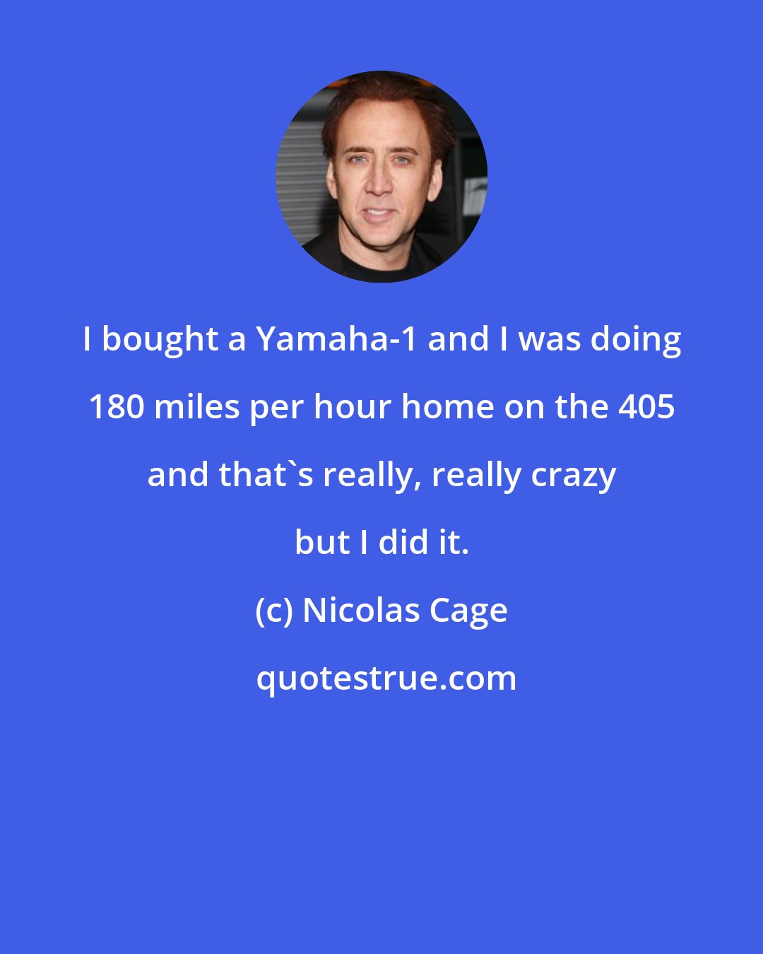 Nicolas Cage: I bought a Yamaha-1 and I was doing 180 miles per hour home on the 405 and that's really, really crazy but I did it.