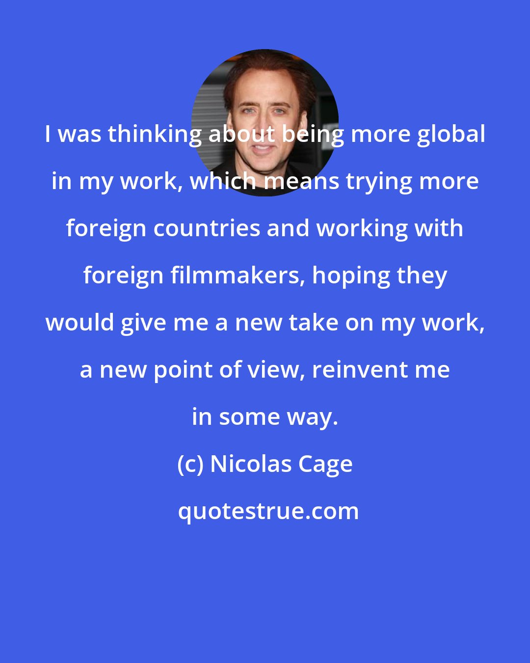 Nicolas Cage: I was thinking about being more global in my work, which means trying more foreign countries and working with foreign filmmakers, hoping they would give me a new take on my work, a new point of view, reinvent me in some way.