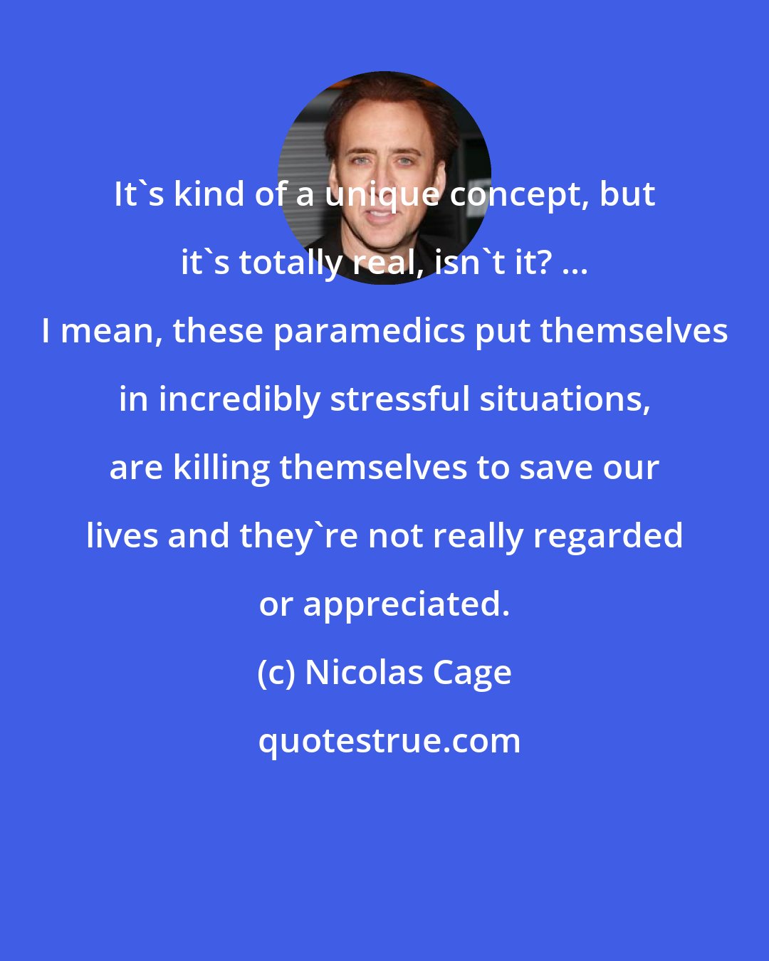 Nicolas Cage: It's kind of a unique concept, but it's totally real, isn't it? ... I mean, these paramedics put themselves in incredibly stressful situations, are killing themselves to save our lives and they're not really regarded or appreciated.