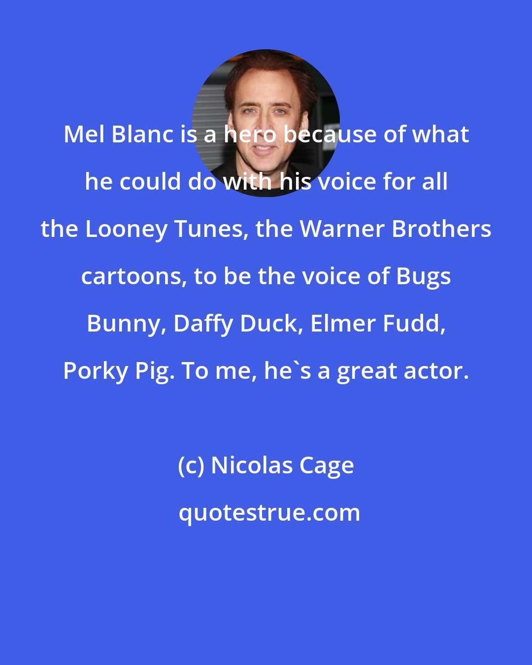 Nicolas Cage: Mel Blanc is a hero because of what he could do with his voice for all the Looney Tunes, the Warner Brothers cartoons, to be the voice of Bugs Bunny, Daffy Duck, Elmer Fudd, Porky Pig. To me, he's a great actor.