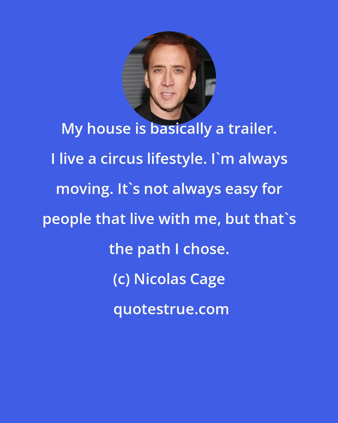 Nicolas Cage: My house is basically a trailer. I live a circus lifestyle. I'm always moving. It's not always easy for people that live with me, but that's the path I chose.