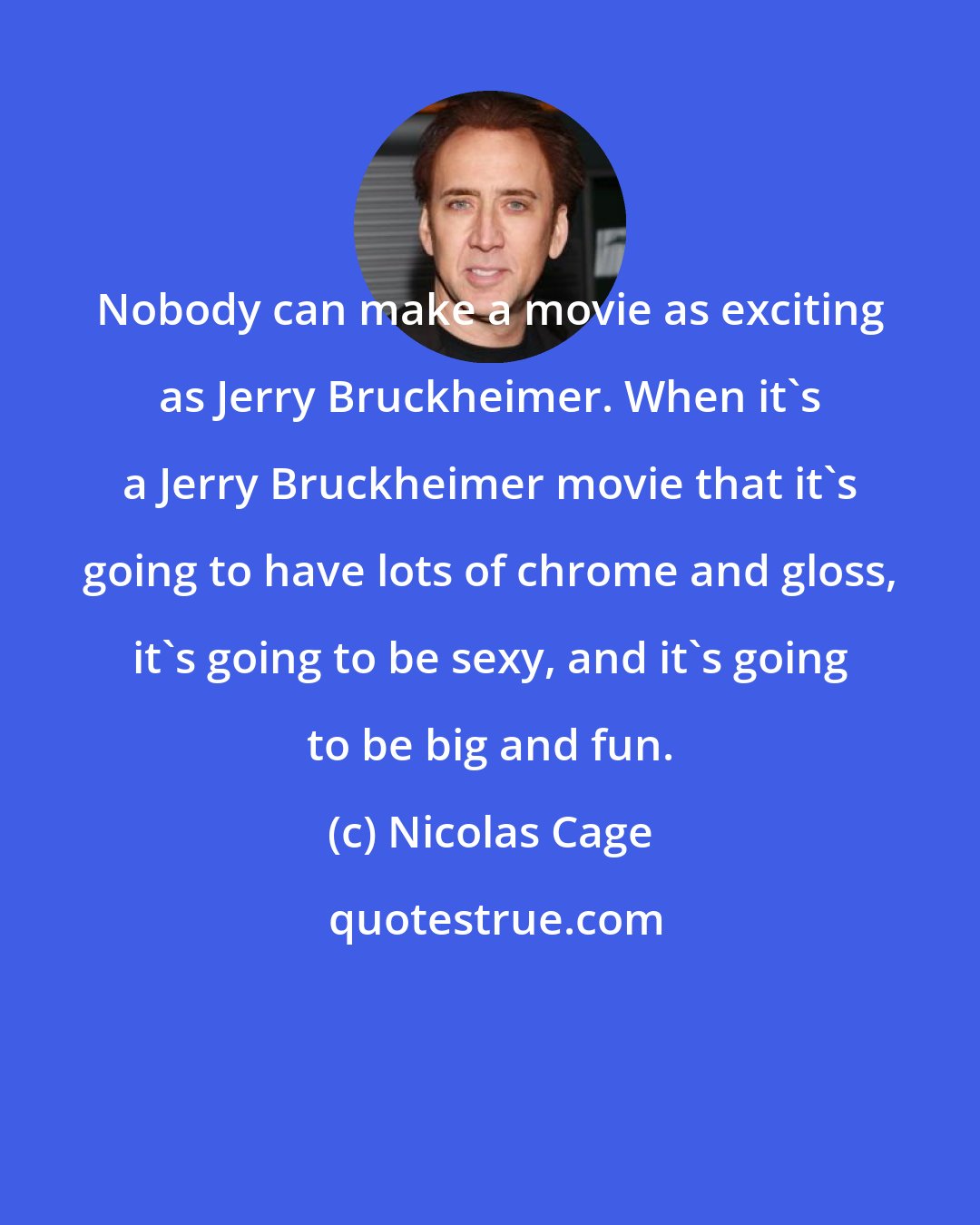 Nicolas Cage: Nobody can make a movie as exciting as Jerry Bruckheimer. When it's a Jerry Bruckheimer movie that it's going to have lots of chrome and gloss, it's going to be sexy, and it's going to be big and fun.