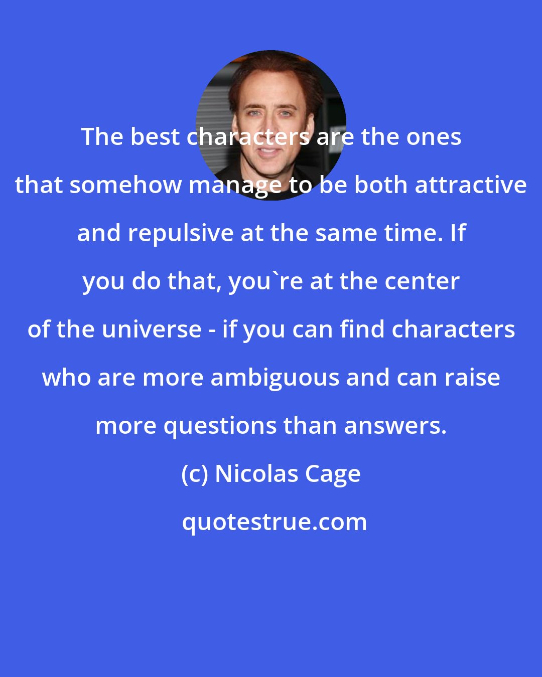 Nicolas Cage: The best characters are the ones that somehow manage to be both attractive and repulsive at the same time. If you do that, you're at the center of the universe - if you can find characters who are more ambiguous and can raise more questions than answers.