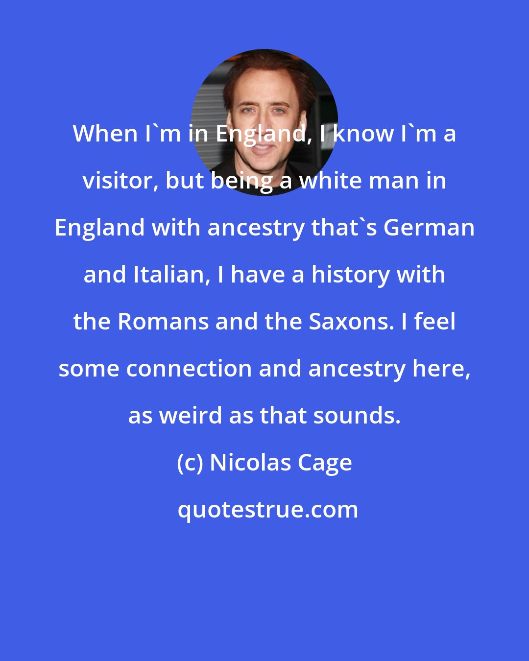 Nicolas Cage: When I'm in England, I know I'm a visitor, but being a white man in England with ancestry that's German and Italian, I have a history with the Romans and the Saxons. I feel some connection and ancestry here, as weird as that sounds.