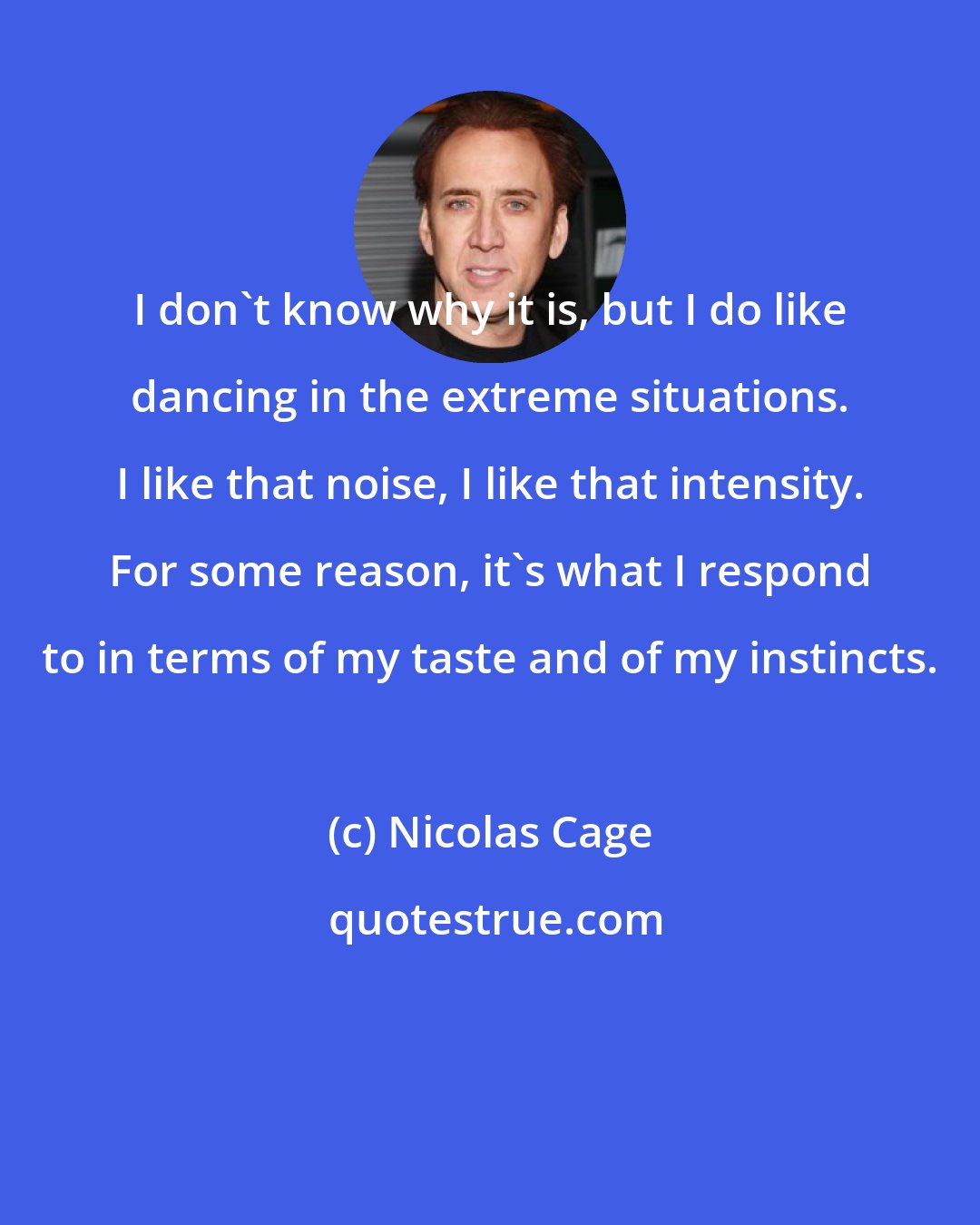 Nicolas Cage: I don't know why it is, but I do like dancing in the extreme situations. I like that noise, I like that intensity. For some reason, it's what I respond to in terms of my taste and of my instincts.