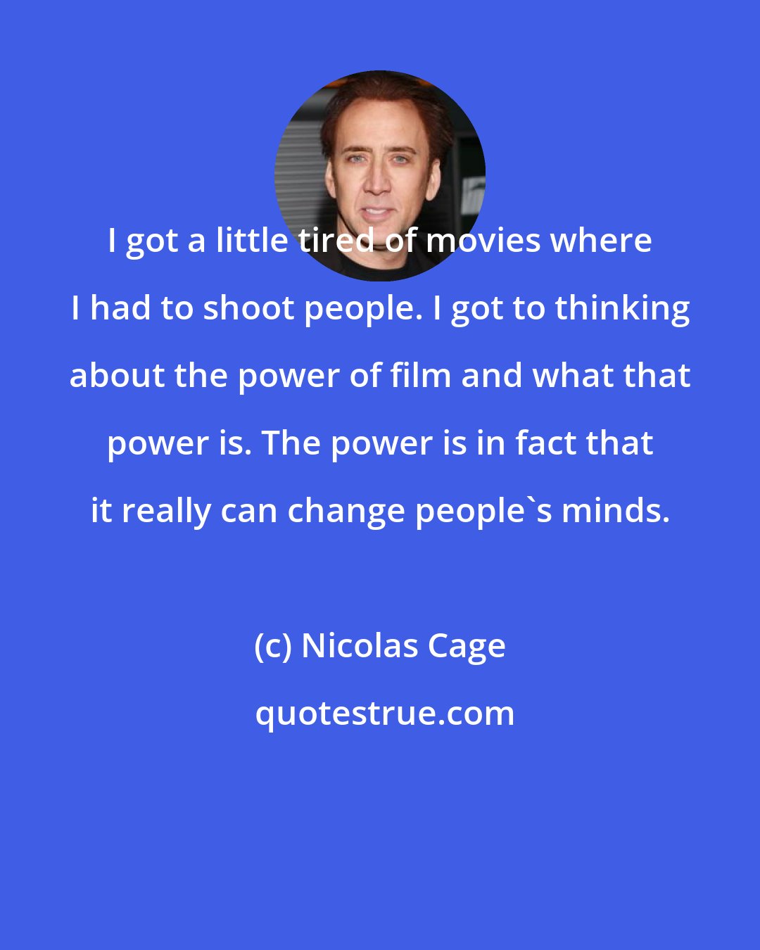 Nicolas Cage: I got a little tired of movies where I had to shoot people. I got to thinking about the power of film and what that power is. The power is in fact that it really can change people's minds.