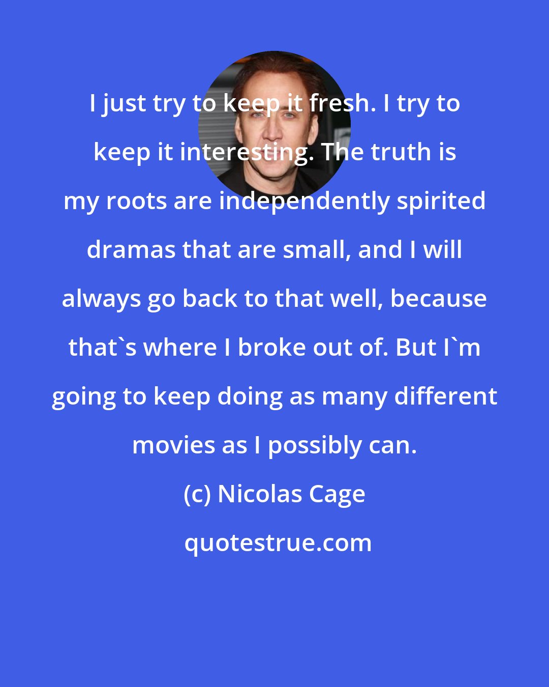 Nicolas Cage: I just try to keep it fresh. I try to keep it interesting. The truth is my roots are independently spirited dramas that are small, and I will always go back to that well, because that's where I broke out of. But I'm going to keep doing as many different movies as I possibly can.