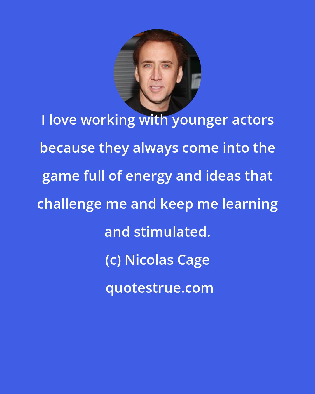 Nicolas Cage: I love working with younger actors because they always come into the game full of energy and ideas that challenge me and keep me learning and stimulated.