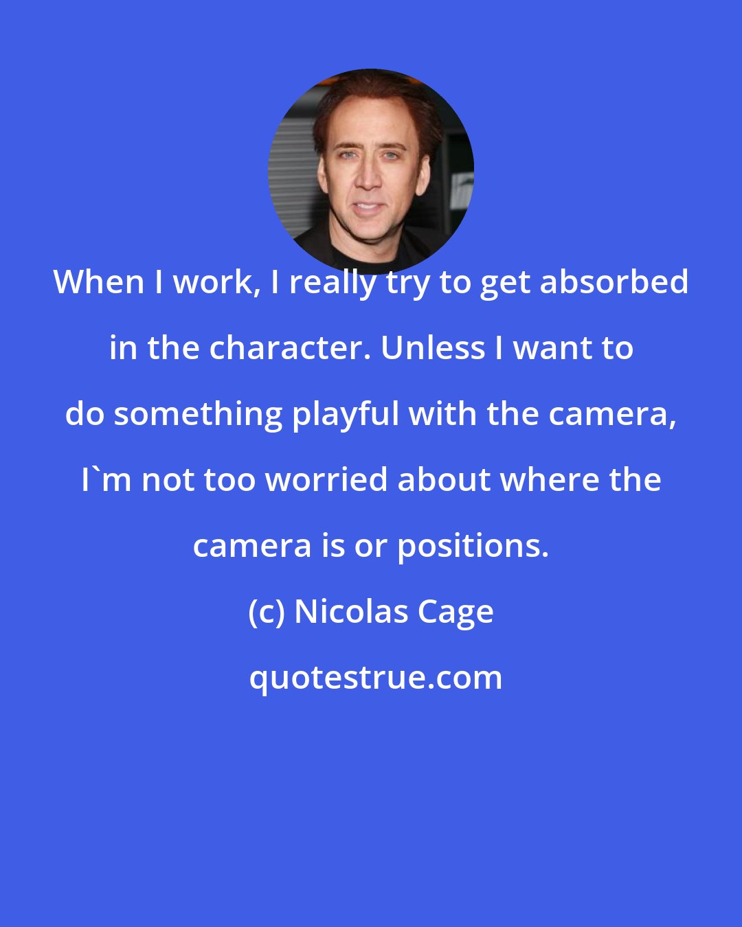 Nicolas Cage: When I work, I really try to get absorbed in the character. Unless I want to do something playful with the camera, I'm not too worried about where the camera is or positions.