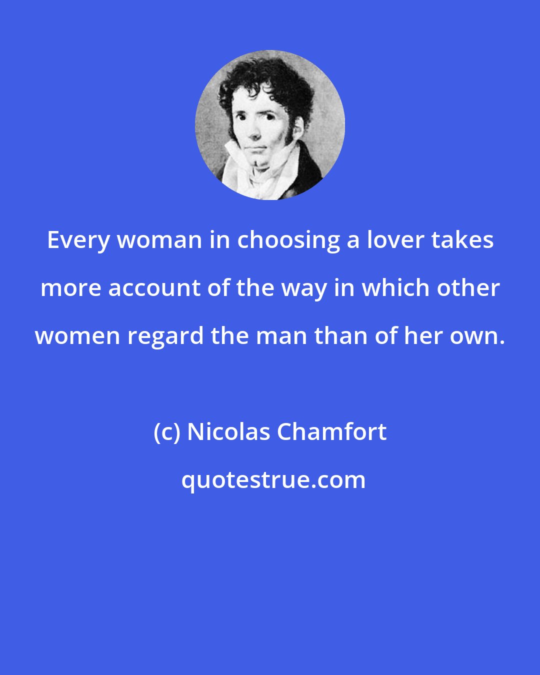 Nicolas Chamfort: Every woman in choosing a lover takes more account of the way in which other women regard the man than of her own.