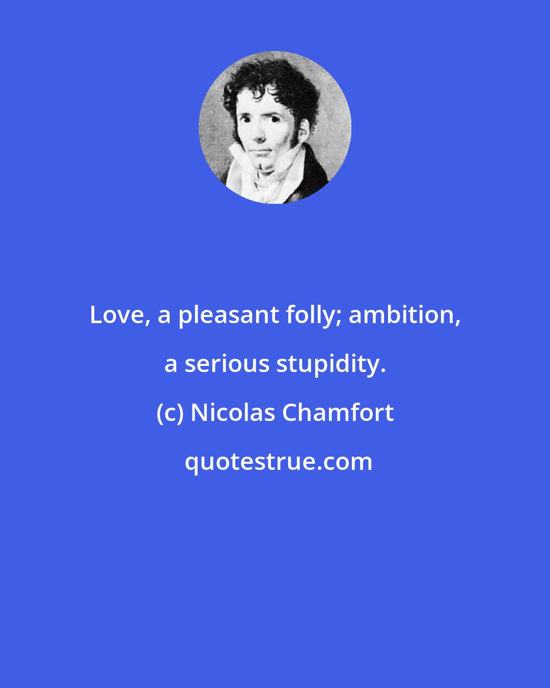 Nicolas Chamfort: Love, a pleasant folly; ambition, a serious stupidity.