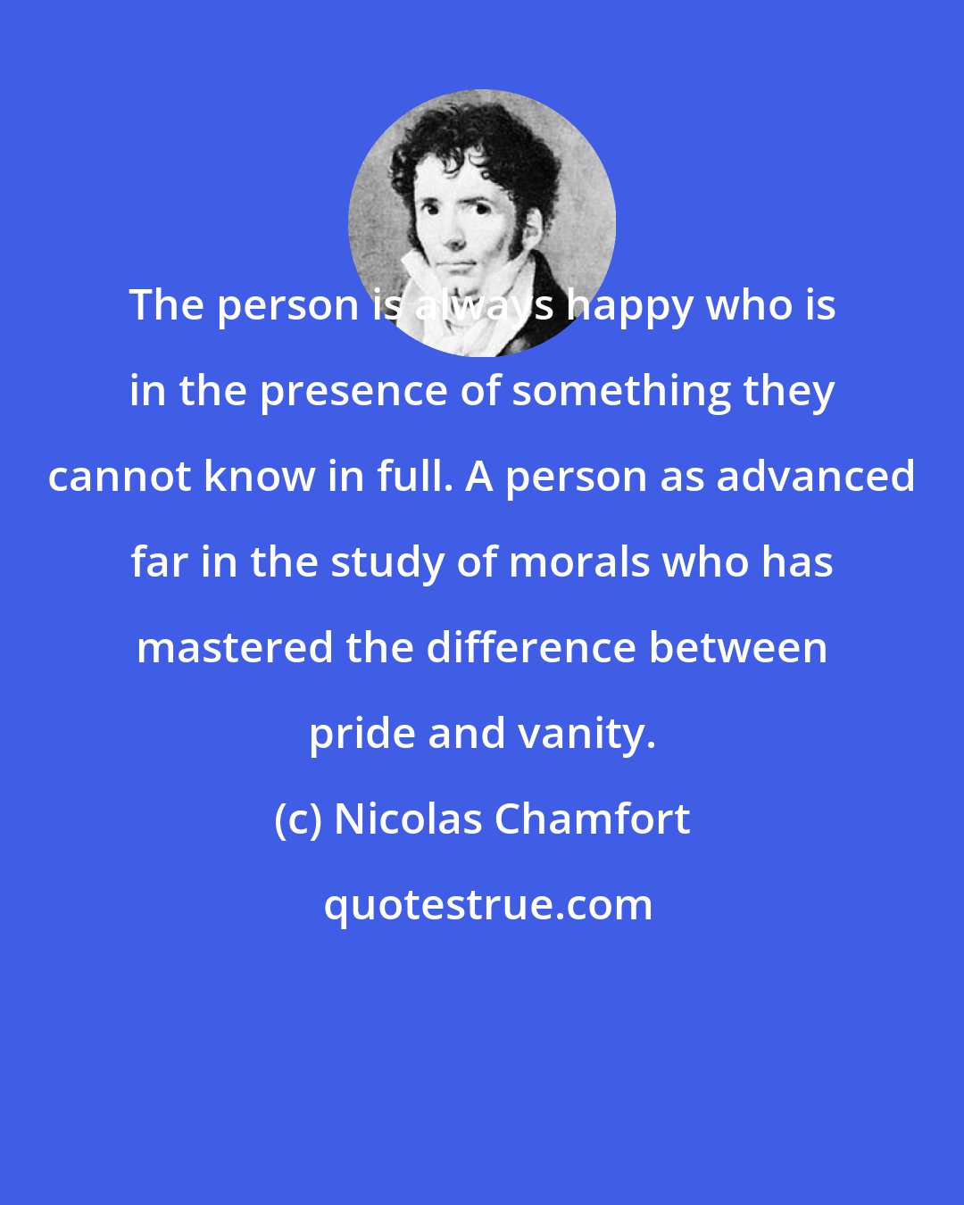 Nicolas Chamfort: The person is always happy who is in the presence of something they cannot know in full. A person as advanced far in the study of morals who has mastered the difference between pride and vanity.