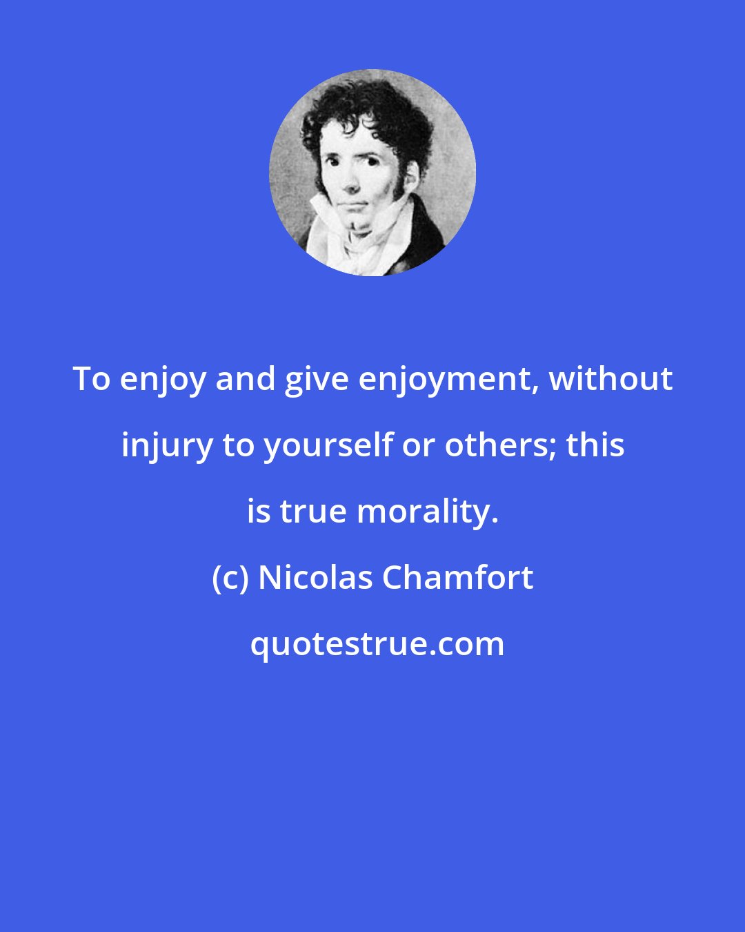 Nicolas Chamfort: To enjoy and give enjoyment, without injury to yourself or others; this is true morality.