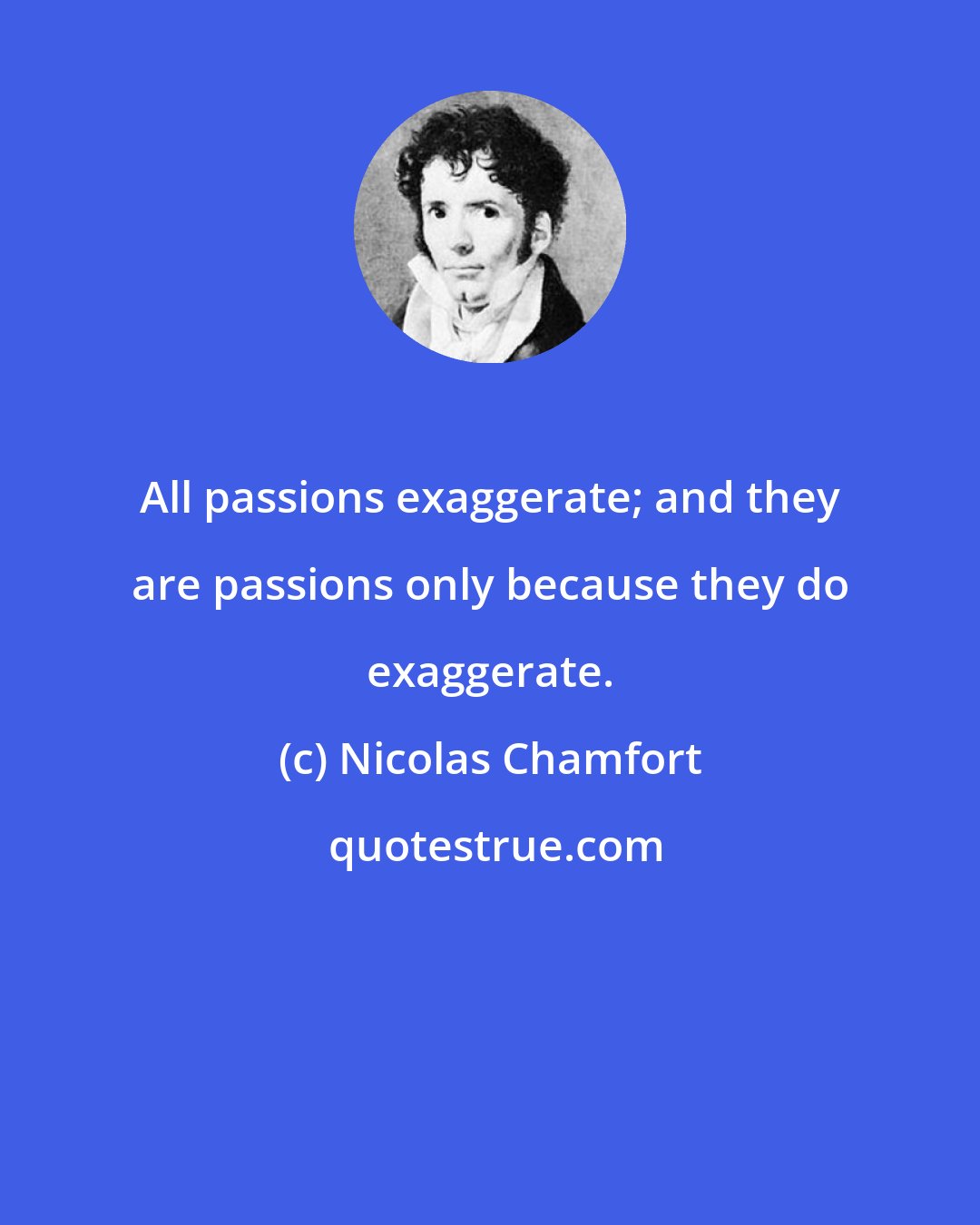 Nicolas Chamfort: All passions exaggerate; and they are passions only because they do exaggerate.
