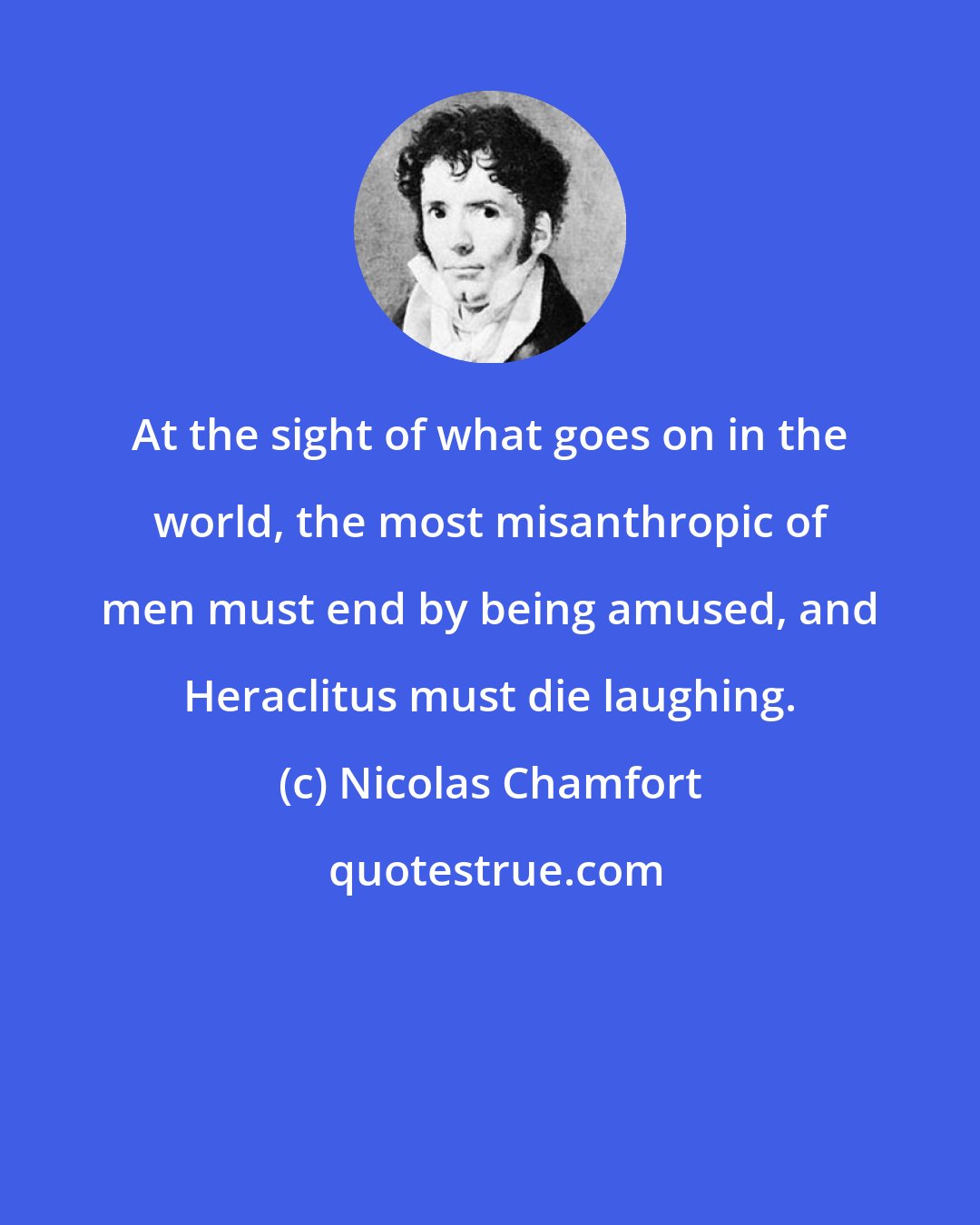 Nicolas Chamfort: At the sight of what goes on in the world, the most misanthropic of men must end by being amused, and Heraclitus must die laughing.