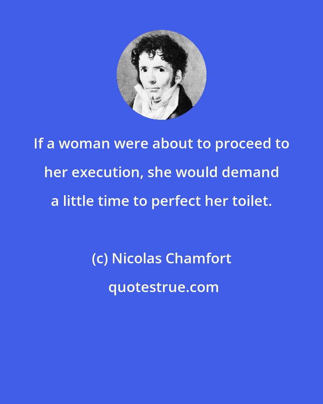 Nicolas Chamfort: If a woman were about to proceed to her execution, she would demand a little time to perfect her toilet.