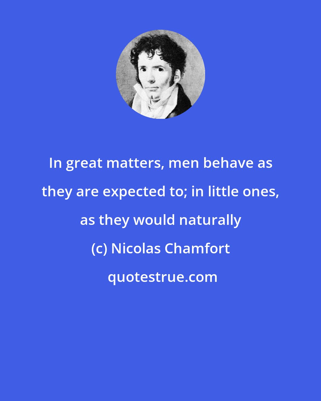 Nicolas Chamfort: In great matters, men behave as they are expected to; in little ones, as they would naturally