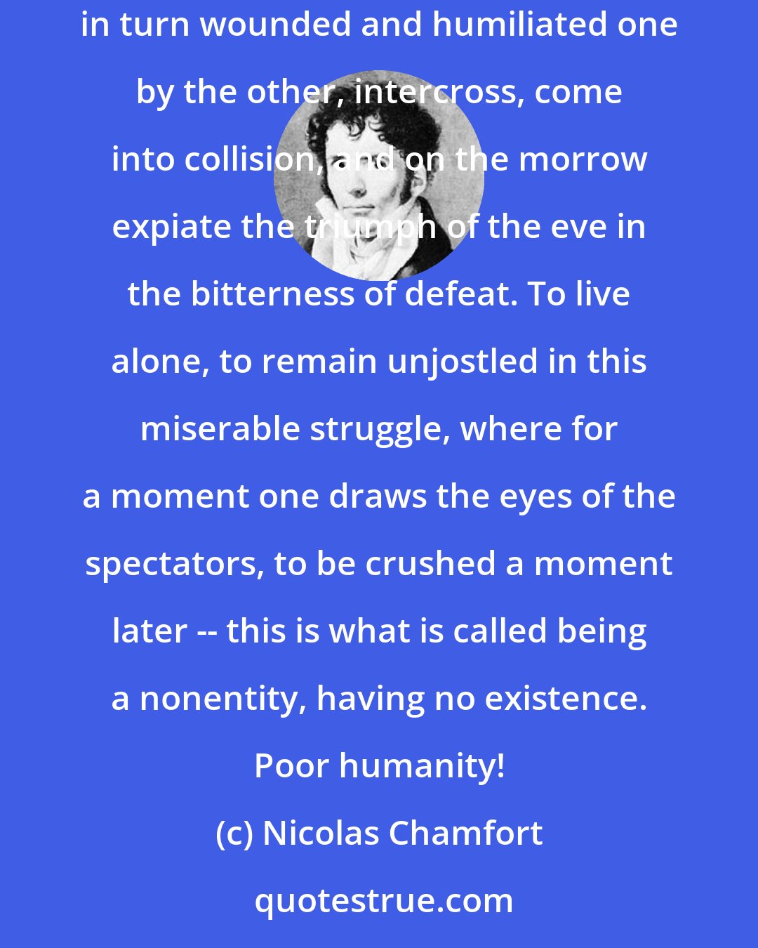 Nicolas Chamfort: Society ... is nothing more than the war of a thousand petty opposed interests, an eternal strife of all the vanities, which, turn in turn wounded and humiliated one by the other, intercross, come into collision, and on the morrow expiate the triumph of the eve in the bitterness of defeat. To live alone, to remain unjostled in this miserable struggle, where for a moment one draws the eyes of the spectators, to be crushed a moment later -- this is what is called being a nonentity, having no existence. Poor humanity!
