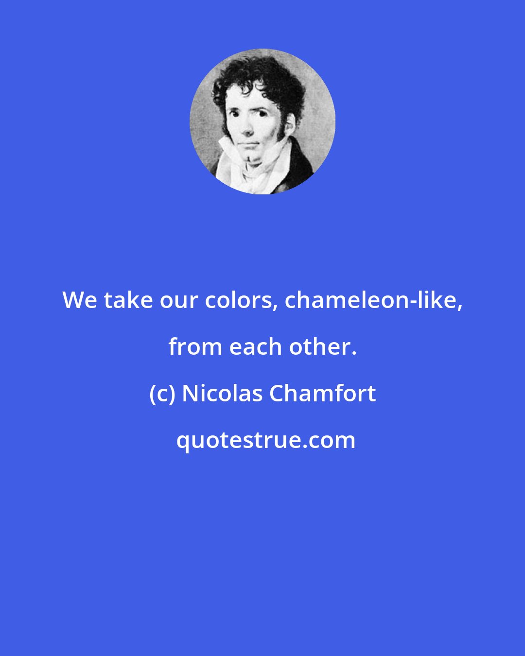 Nicolas Chamfort: We take our colors, chameleon-like, from each other.