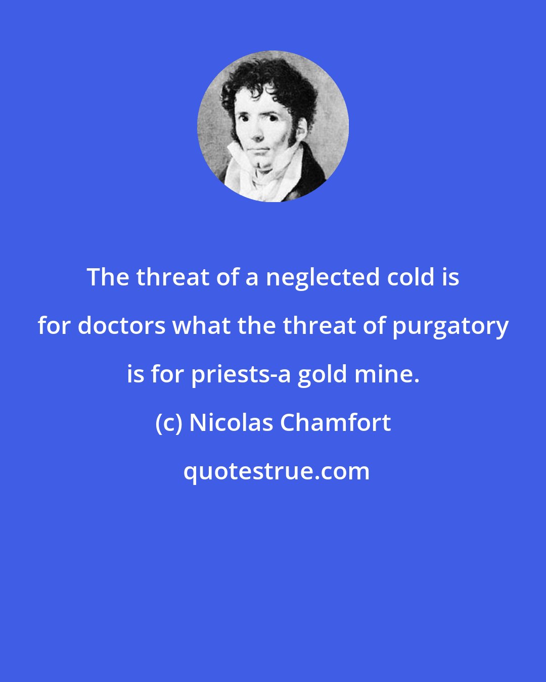 Nicolas Chamfort: The threat of a neglected cold is for doctors what the threat of purgatory is for priests-a gold mine.