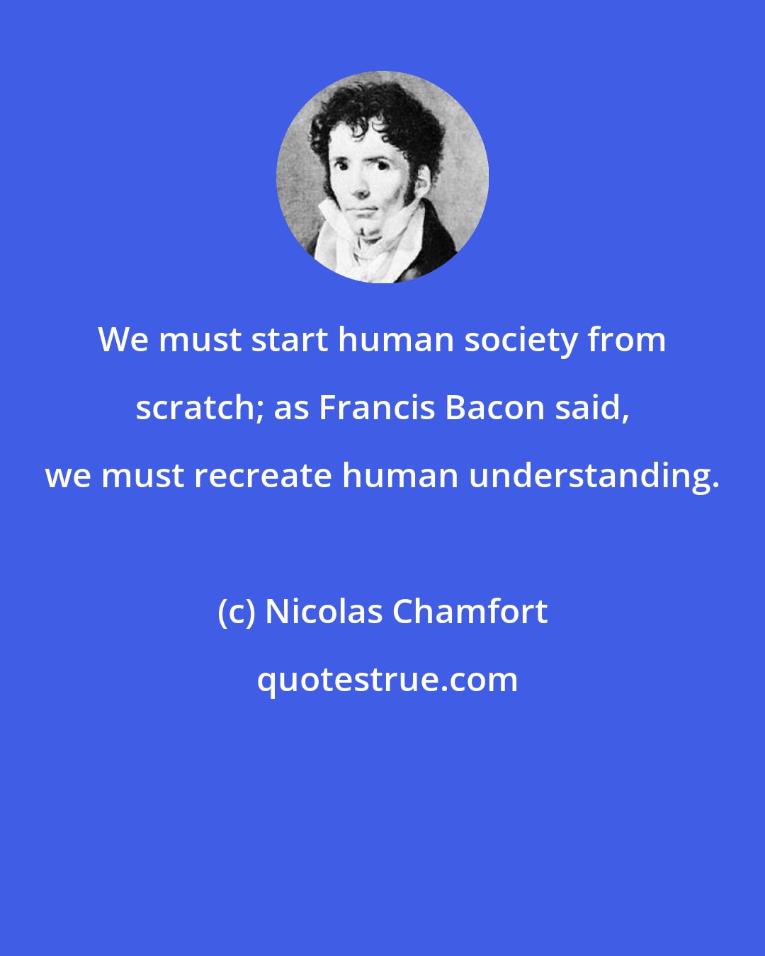 Nicolas Chamfort: We must start human society from scratch; as Francis Bacon said, we must recreate human understanding.