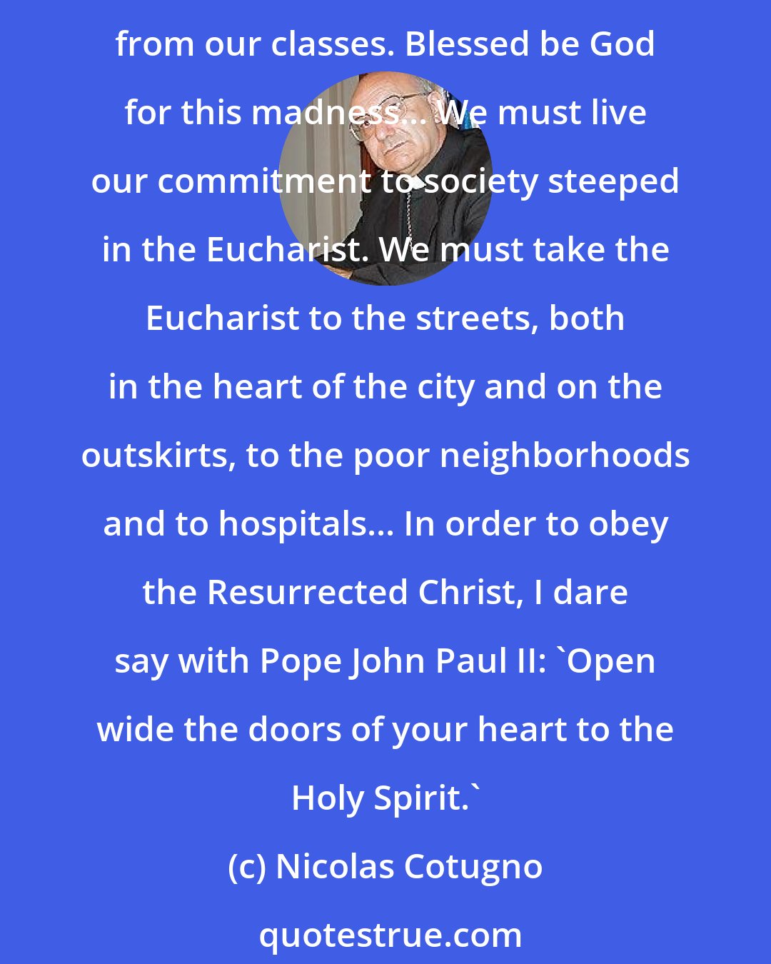 Nicolas Cotugno: I have chosen for my emblem a Star, representing the Virgin Mary, and the Eucharist. Those who know me as a professor of theology will remember my passion for the Eucharist from our classes. Blessed be God for this madness... We must live our commitment to society steeped in the Eucharist. We must take the Eucharist to the streets, both in the heart of the city and on the outskirts, to the poor neighborhoods and to hospitals... In order to obey the Resurrected Christ, I dare say with Pope John Paul II: 'Open wide the doors of your heart to the Holy Spirit.'