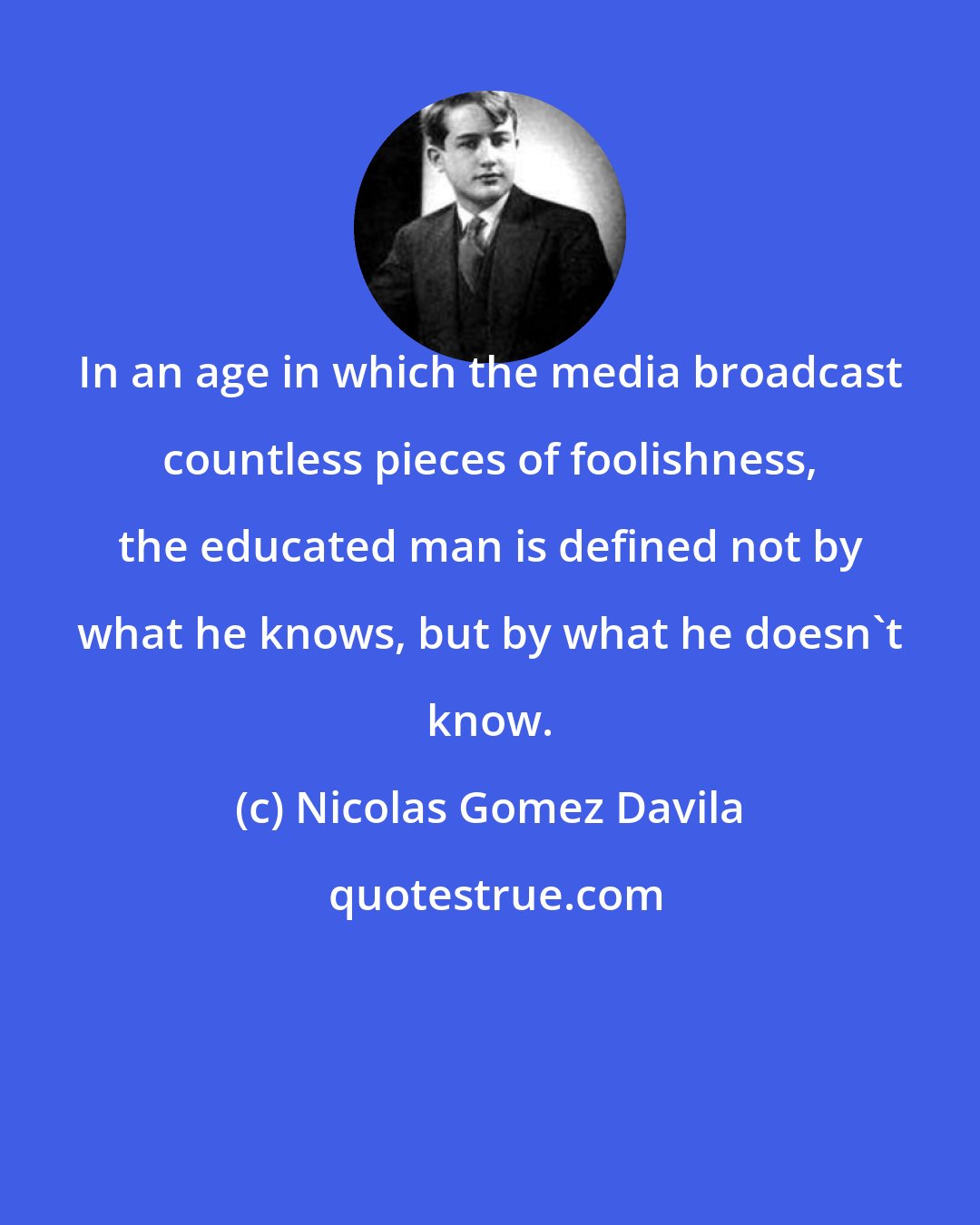 Nicolas Gomez Davila: In an age in which the media broadcast countless pieces of foolishness, the educated man is defined not by what he knows, but by what he doesn't know.