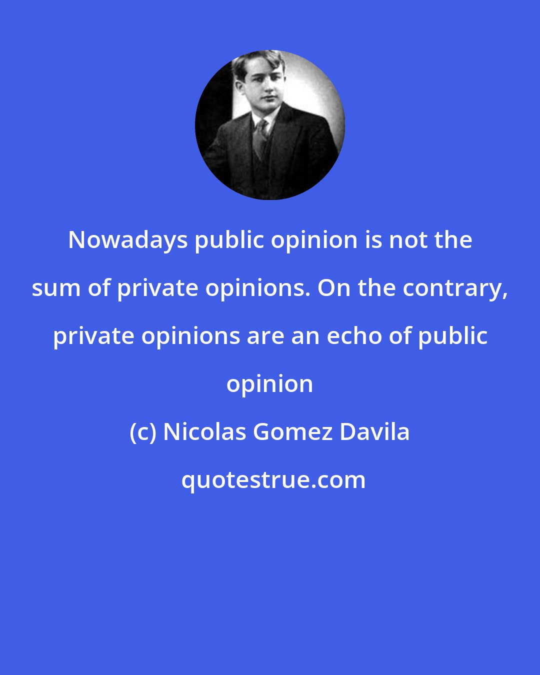 Nicolas Gomez Davila: Nowadays public opinion is not the sum of private opinions. On the contrary, private opinions are an echo of public opinion