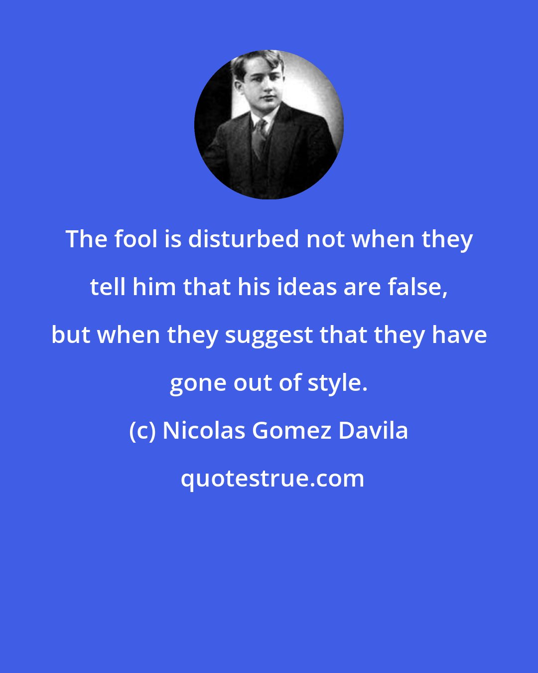 Nicolas Gomez Davila: The fool is disturbed not when they tell him that his ideas are false, but when they suggest that they have gone out of style.