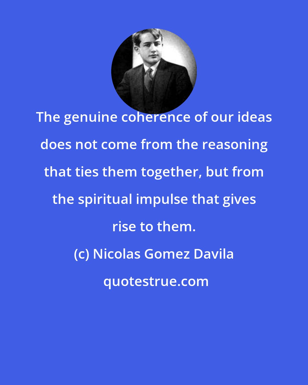 Nicolas Gomez Davila: The genuine coherence of our ideas does not come from the reasoning that ties them together, but from the spiritual impulse that gives rise to them.