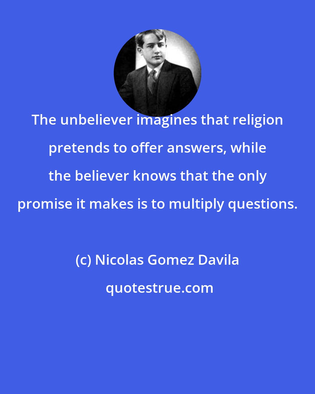 Nicolas Gomez Davila: The unbeliever imagines that religion pretends to offer answers, while the believer knows that the only promise it makes is to multiply questions.