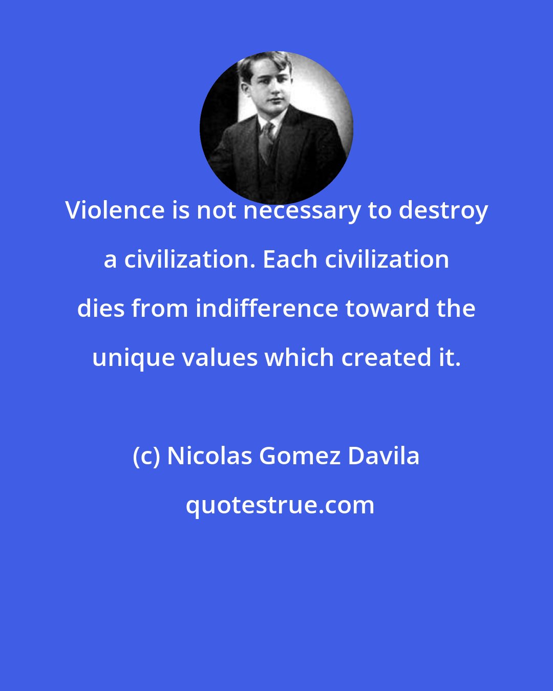 Nicolas Gomez Davila: Violence is not necessary to destroy a civilization. Each civilization dies from indifference toward the unique values which created it.