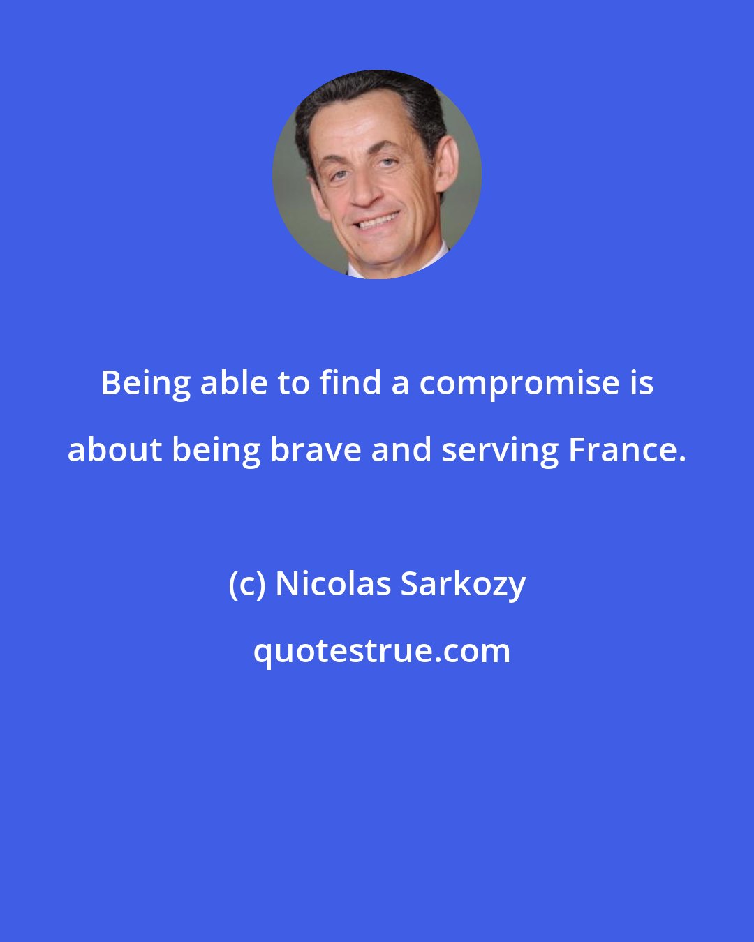 Nicolas Sarkozy: Being able to find a compromise is about being brave and serving France.