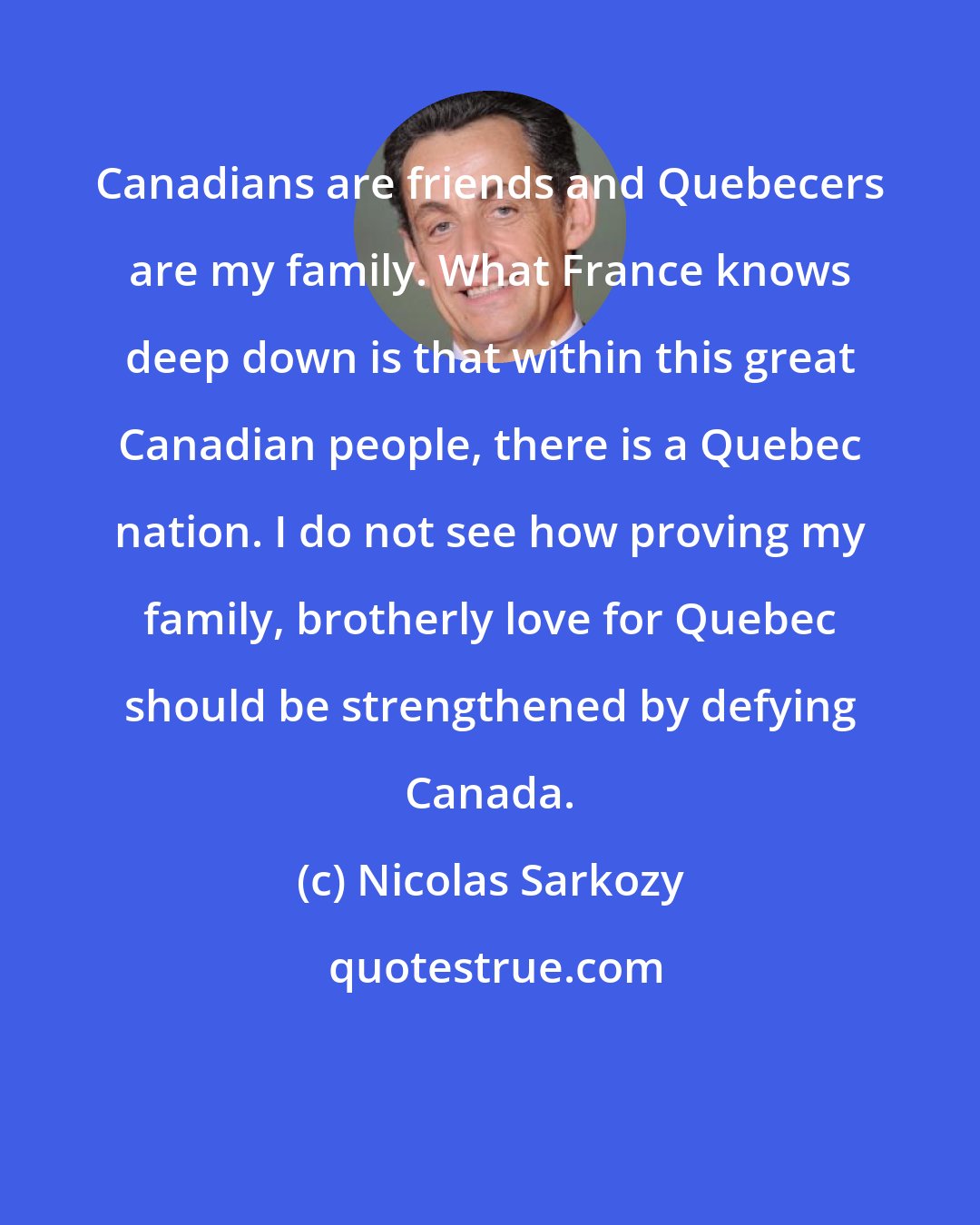 Nicolas Sarkozy: Canadians are friends and Quebecers are my family. What France knows deep down is that within this great Canadian people, there is a Quebec nation. I do not see how proving my family, brotherly love for Quebec should be strengthened by defying Canada.