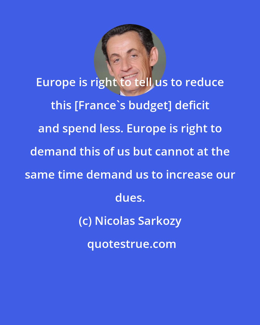 Nicolas Sarkozy: Europe is right to tell us to reduce this [France's budget] deficit and spend less. Europe is right to demand this of us but cannot at the same time demand us to increase our dues.