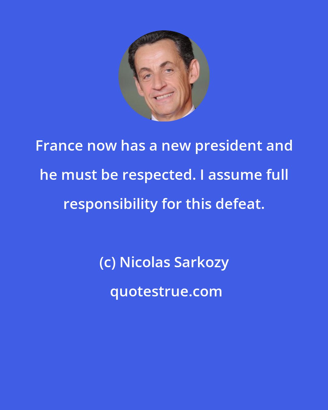 Nicolas Sarkozy: France now has a new president and he must be respected. I assume full responsibility for this defeat.