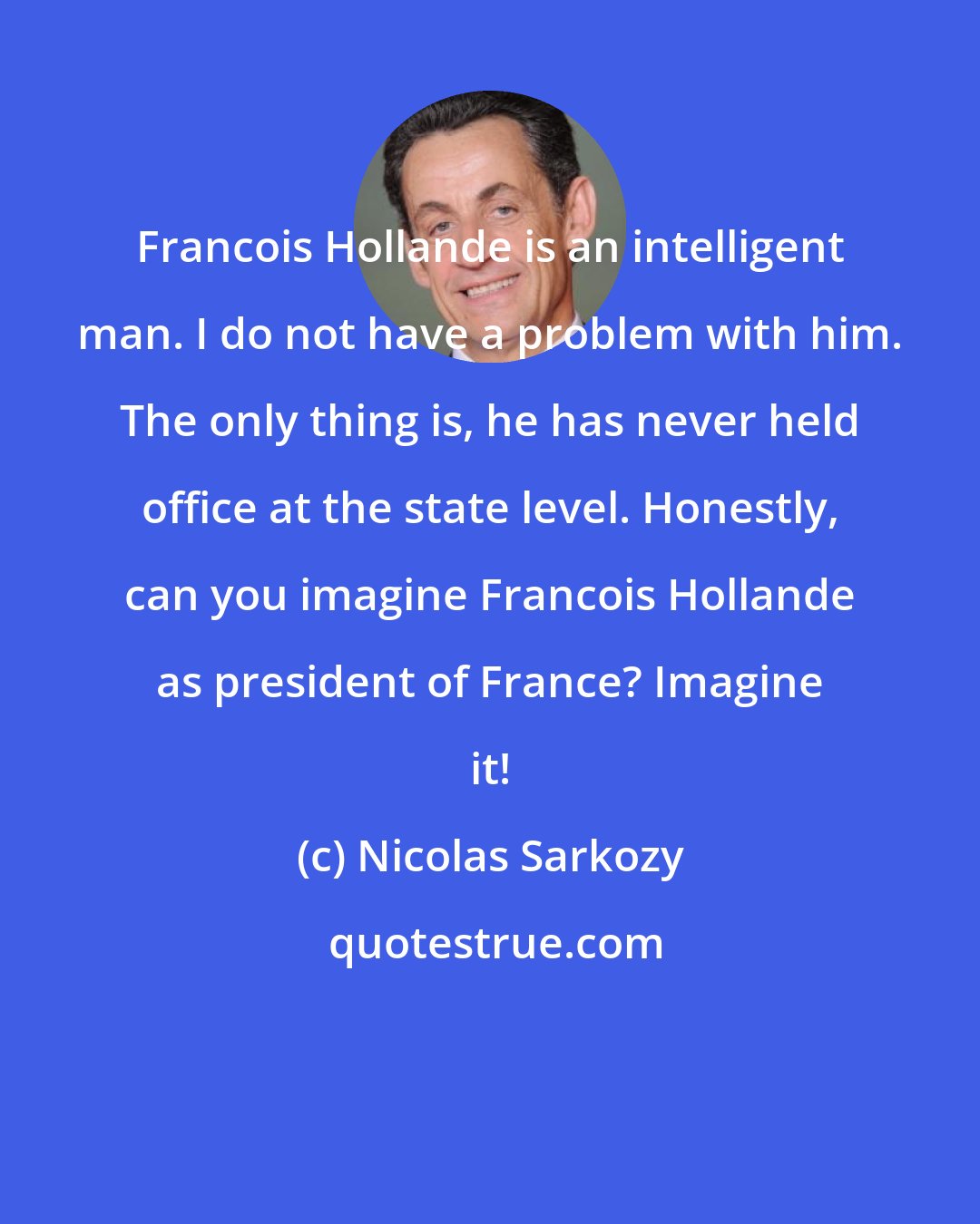 Nicolas Sarkozy: Francois Hollande is an intelligent man. I do not have a problem with him. The only thing is, he has never held office at the state level. Honestly, can you imagine Francois Hollande as president of France? Imagine it!