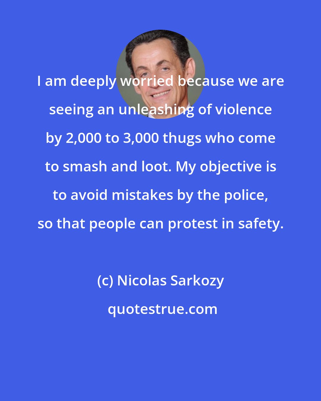 Nicolas Sarkozy: I am deeply worried because we are seeing an unleashing of violence by 2,000 to 3,000 thugs who come to smash and loot. My objective is to avoid mistakes by the police, so that people can protest in safety.